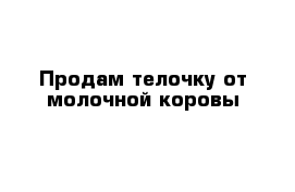 Продам телочку от молочной коровы